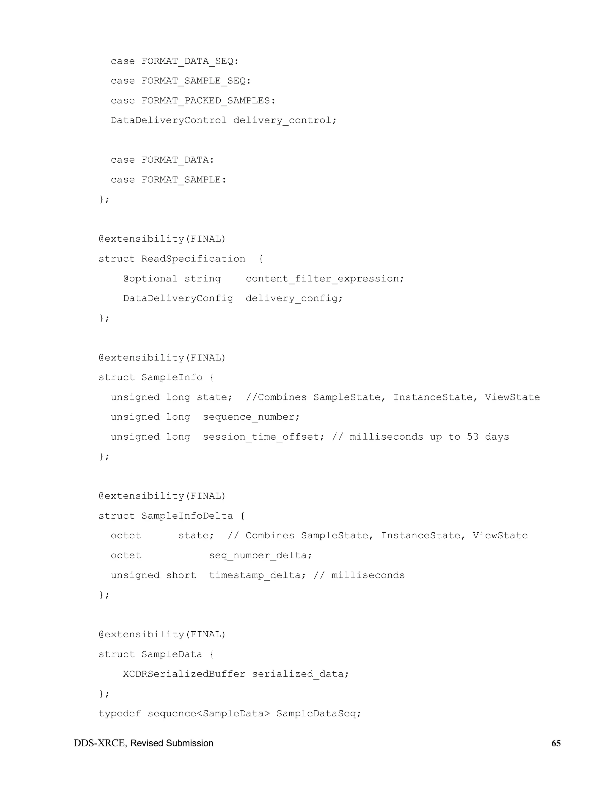 DDS-XRCE, Revised Submission 65
case FORMAT_DATA_SEQ:
case FORMAT_SAMPLE_SEQ:
case FORMAT_PACKED_SAMPLES:
DataDeliveryControl delivery_control;
case FORMAT_DATA:
case FORMAT_SAMPLE:
};
@extensibility(FINAL)
struct ReadSpecification {
@optional string content_filter_expression;
DataDeliveryConfig delivery_config;
};
@extensibility(FINAL)
struct SampleInfo {
unsigned long state; //Combines SampleState, InstanceState, ViewState
unsigned long sequence_number;
unsigned long session_time_offset; // milliseconds up to 53 days
};
@extensibility(FINAL)
struct SampleInfoDelta {
octet state; // Combines SampleState, InstanceState, ViewState
octet seq_number_delta;
unsigned short timestamp_delta; // milliseconds
};
@extensibility(FINAL)
struct SampleData {
XCDRSerializedBuffer serialized_data;
};
typedef sequence<SampleData> SampleDataSeq;
 