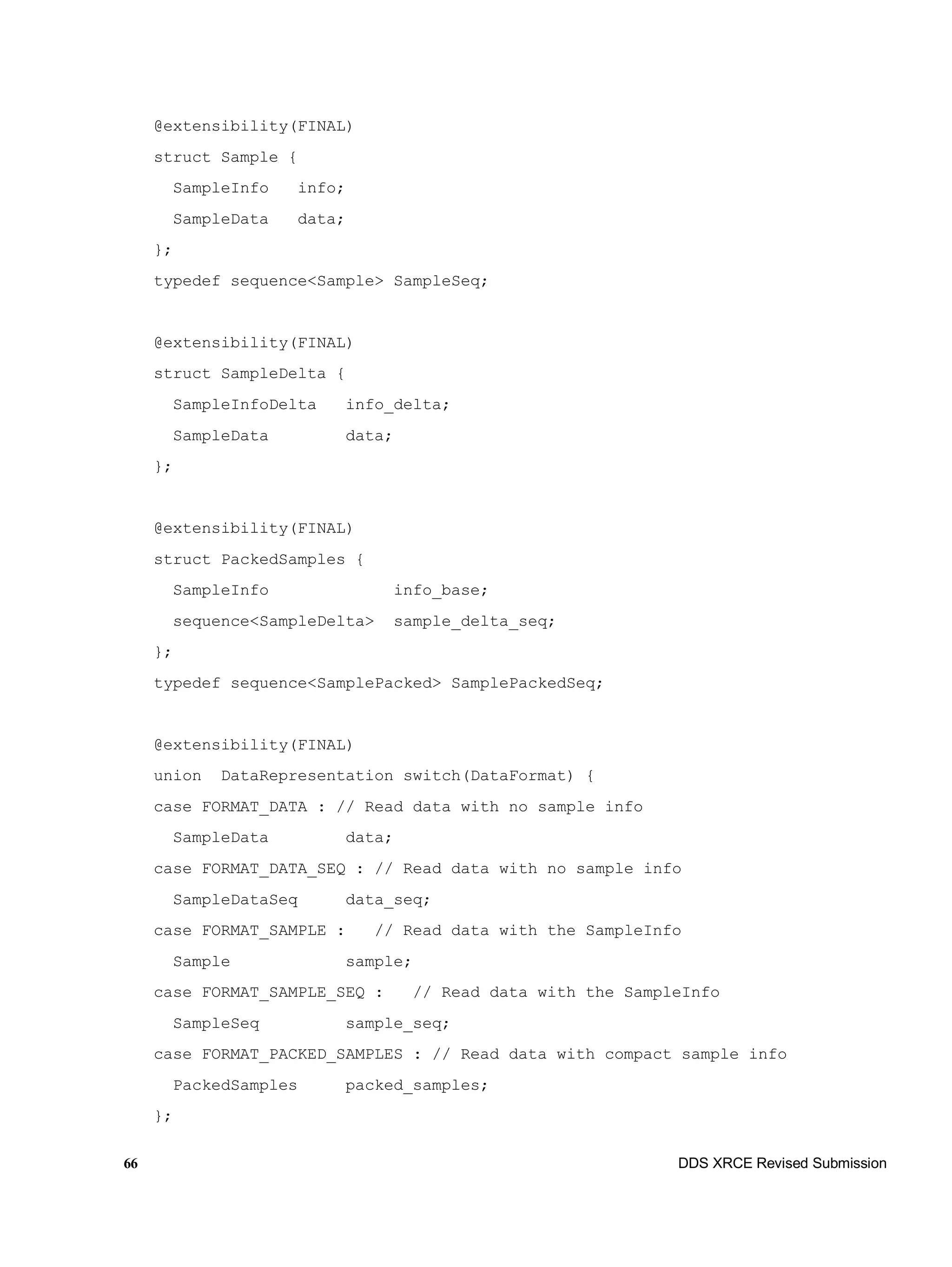 66 DDS XRCE Revised Submission
@extensibility(FINAL)
struct Sample {
SampleInfo info;
SampleData data;
};
typedef sequence<Sample> SampleSeq;
@extensibility(FINAL)
struct SampleDelta {
SampleInfoDelta info_delta;
SampleData data;
};
@extensibility(FINAL)
struct PackedSamples {
SampleInfo info_base;
sequence<SampleDelta> sample_delta_seq;
};
typedef sequence<SamplePacked> SamplePackedSeq;
@extensibility(FINAL)
union DataRepresentation switch(DataFormat) {
case FORMAT_DATA : // Read data with no sample info
SampleData data;
case FORMAT_DATA_SEQ : // Read data with no sample info
SampleDataSeq data_seq;
case FORMAT_SAMPLE : // Read data with the SampleInfo
Sample sample;
case FORMAT_SAMPLE_SEQ : // Read data with the SampleInfo
SampleSeq sample_seq;
case FORMAT_PACKED_SAMPLES : // Read data with compact sample info
PackedSamples packed_samples;
};
 