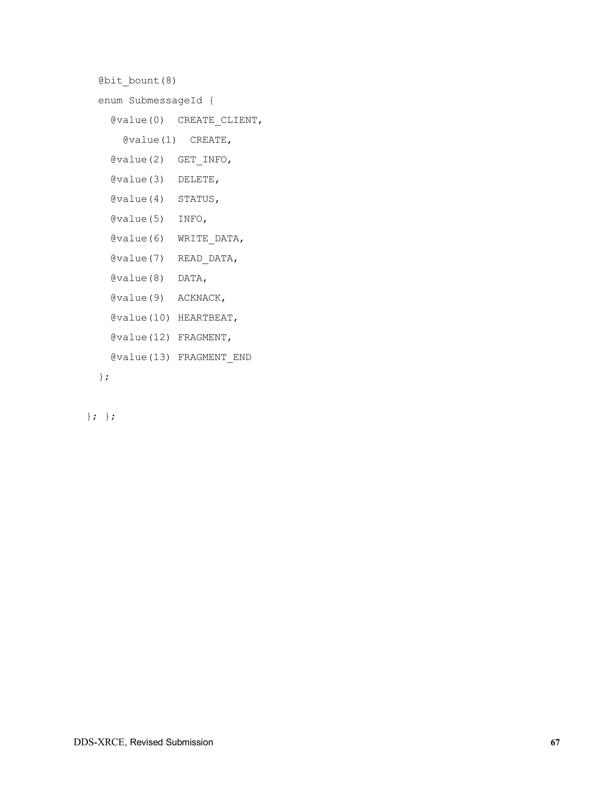 DDS-XRCE, Revised Submission 67
@bit_bount(8)
enum SubmessageId {
@value(0) CREATE_CLIENT,
@value(1) CREATE,
@value(2) GET_INFO,
@value(3) DELETE,
@value(4) STATUS,
@value(5) INFO,
@value(6) WRITE_DATA,
@value(7) READ_DATA,
@value(8) DATA,
@value(9) ACKNACK,
@value(10) HEARTBEAT,
@value(12) FRAGMENT,
@value(13) FRAGMENT_END
};
}; };
 