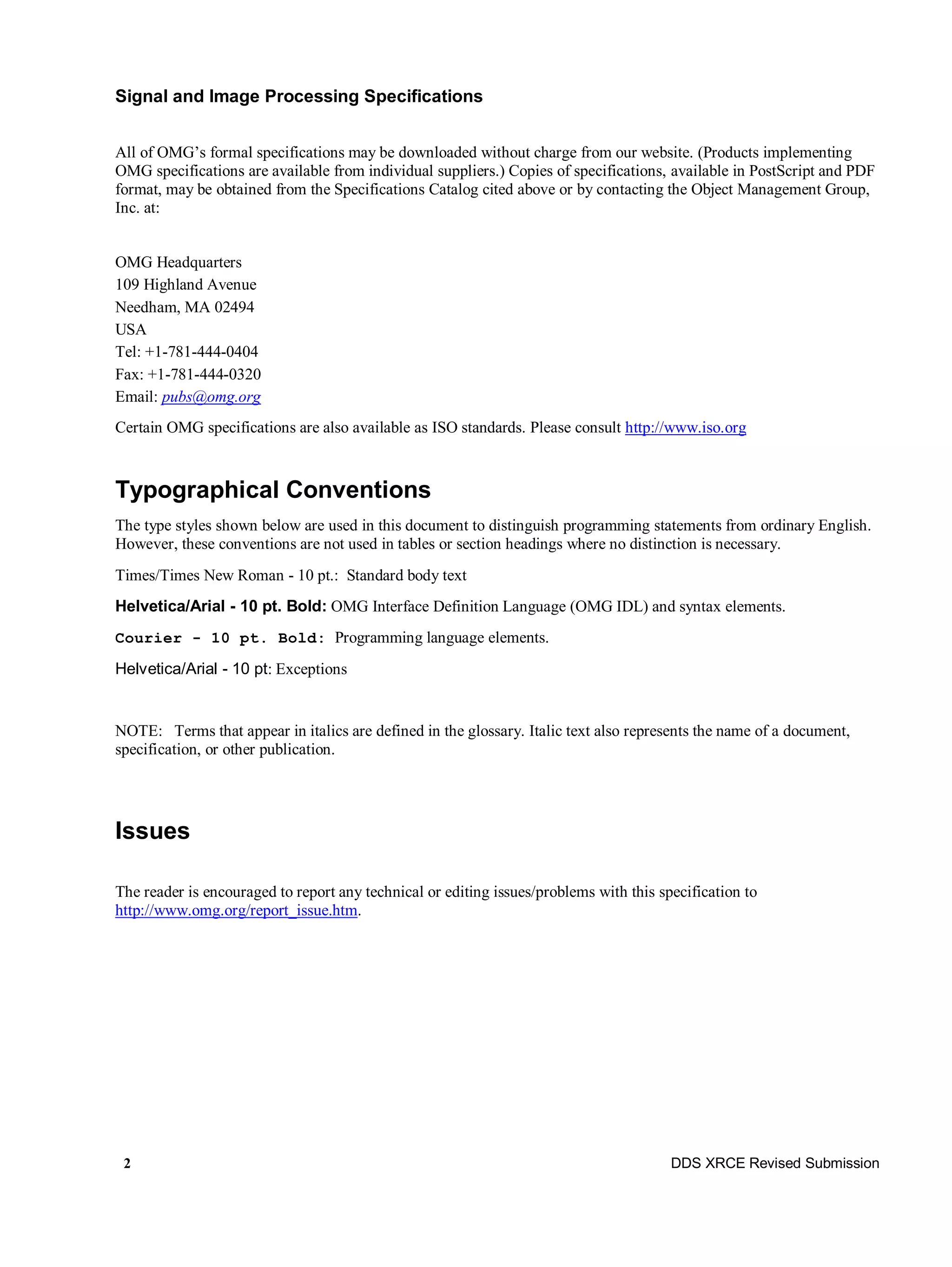 2 DDS XRCE Revised Submission
Signal and Image Processing Specifications
All of OMG’s formal specifications may be downloaded without charge from our website. (Products implementing
OMG specifications are available from individual suppliers.) Copies of specifications, available in PostScript and PDF
format, may be obtained from the Specifications Catalog cited above or by contacting the Object Management Group,
Inc. at:
OMG Headquarters
109 Highland Avenue
Needham, MA 02494
USA
Tel: +1-781-444-0404
Fax: +1-781-444-0320
Email: pubs@omg.org
Certain OMG specifications are also available as ISO standards. Please consult http://www.iso.org
Typographical Conventions
The type styles shown below are used in this document to distinguish programming statements from ordinary English.
However, these conventions are not used in tables or section headings where no distinction is necessary.
Times/Times New Roman - 10 pt.: Standard body text
Helvetica/Arial - 10 pt. Bold: OMG Interface Definition Language (OMG IDL) and syntax elements.
Courier - 10 pt. Bold: Programming language elements.
Helvetica/Arial - 10 pt: Exceptions
NOTE: Terms that appear in italics are defined in the glossary. Italic text also represents the name of a document,
specification, or other publication.
Issues
The reader is encouraged to report any technical or editing issues/problems with this specification to
http://www.omg.org/report_issue.htm.
 