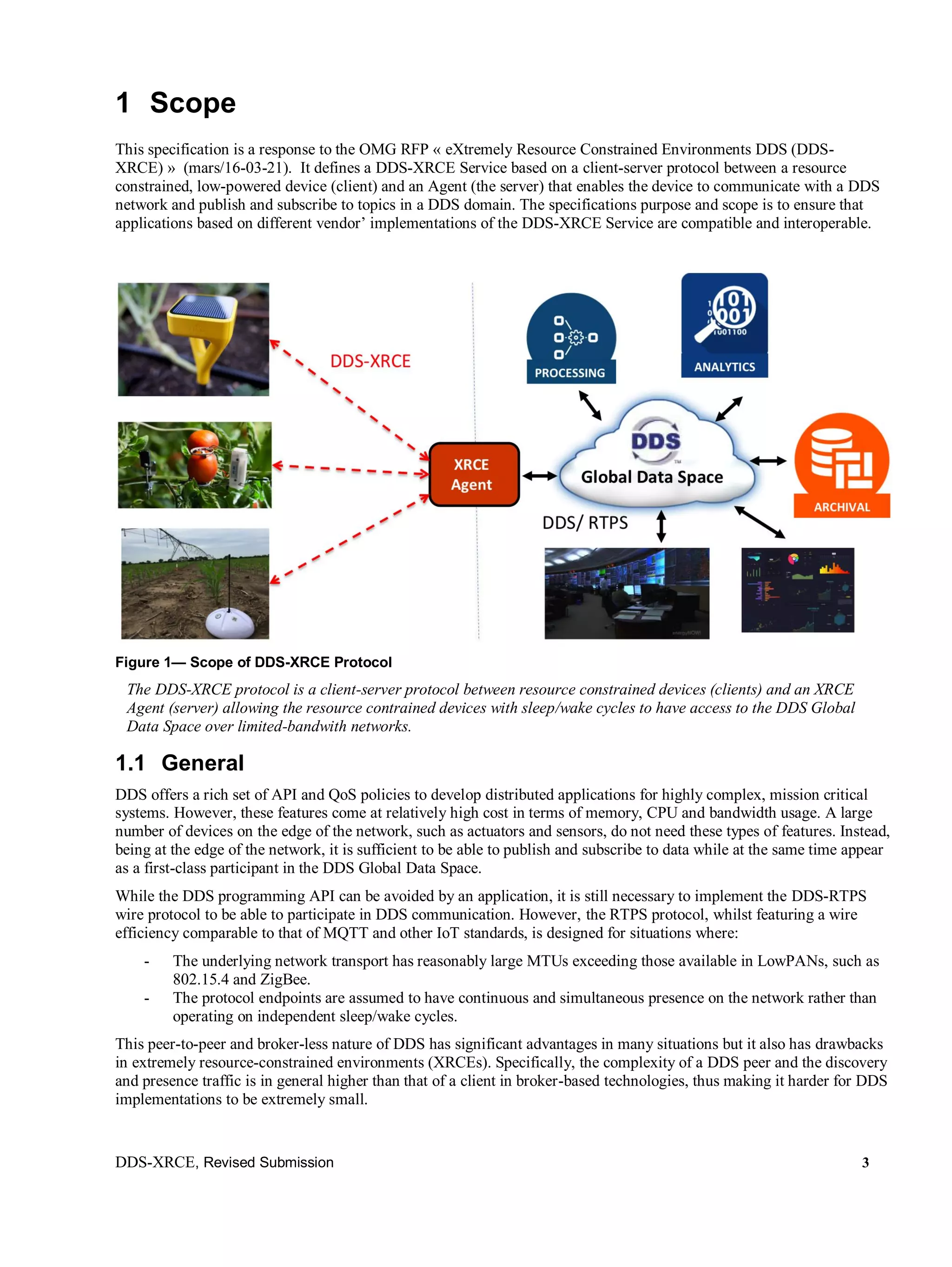 DDS-XRCE, Revised Submission 3
1 Scope
This specification is a response to the OMG RFP « eXtremely Resource Constrained Environments DDS (DDS-
XRCE) » (mars/16-03-21). It defines a DDS-XRCE Service based on a client-server protocol between a resource
constrained, low-powered device (client) and an Agent (the server) that enables the device to communicate with a DDS
network and publish and subscribe to topics in a DDS domain. The specifications purpose and scope is to ensure that
applications based on different vendor’ implementations of the DDS-XRCE Service are compatible and interoperable.
Figure 1— Scope of DDS-XRCE Protocol
The DDS-XRCE protocol is a client-server protocol between resource constrained devices (clients) and an XRCE
Agent (server) allowing the resource contrained devices with sleep/wake cycles to have access to the DDS Global
Data Space over limited-bandwith networks.
1.1 General
DDS offers a rich set of API and QoS policies to develop distributed applications for highly complex, mission critical
systems. However, these features come at relatively high cost in terms of memory, CPU and bandwidth usage. A large
number of devices on the edge of the network, such as actuators and sensors, do not need these types of features. Instead,
being at the edge of the network, it is sufficient to be able to publish and subscribe to data while at the same time appear
as a first-class participant in the DDS Global Data Space.
While the DDS programming API can be avoided by an application, it is still necessary to implement the DDS-RTPS
wire protocol to be able to participate in DDS communication. However, the RTPS protocol, whilst featuring a wire
efficiency comparable to that of MQTT and other IoT standards, is designed for situations where:
- The underlying network transport has reasonably large MTUs exceeding those available in LowPANs, such as
802.15.4 and ZigBee.
- The protocol endpoints are assumed to have continuous and simultaneous presence on the network rather than
operating on independent sleep/wake cycles.
This peer-to-peer and broker-less nature of DDS has significant advantages in many situations but it also has drawbacks
in extremely resource-constrained environments (XRCEs). Specifically, the complexity of a DDS peer and the discovery
and presence traffic is in general higher than that of a client in broker-based technologies, thus making it harder for DDS
implementations to be extremely small.
 