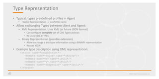 Type Representation
• Typical: types pre-defined profiles in Agent
• Name-Representation -> QosPofile name
• Allow exchanging Types between client and Agent:
– XML Representation. Uses XML (or future JSON format)
• Can configure complete set of DDS Types policies
• Re-uses DDS-XTYPES
– Binary Representation (possible extension)
• Allow exchange a any type information using a BINARY representation
• Reuses XCDR
• Example type description using XML representation:
<struct name="ShapeStruct">
<member name="color" type="string"/>
<member name="x" type="int32"/>
<member name="y" type="int32"/>
<member name="shapesize" type="int32"/>
</struct>
©2017 Real-Time Innovations, Inc.
 