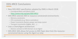 DDS-XRCE Conclusions
• New DDS-XRCE specification adopted by OMG in March 2018
– Considered Beta until March 2019
– https://www.omg.org/spec/DDS-XRCE/
• DDS-XRCE extends DDS to resource-constrained environments
– Memory constraints
– CPU constraints (e.g. Micro-controllers)
– Power Constraints (battery power and sleep cycles)
– Transport constraints (ZigBee, BLE, …)
• Uses a Client/Agent architecture
– Devices connect to DDS Domain via an Agent
• DDS-XRCE SDK allows full access to DDS Topic data from the resource-
constrained device using the Agent as relay
©2017 Real-Time Innovations, Inc.
 
