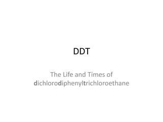 DDT

      The Life and Times of
dichlorodiphenyltrichloroethane
 