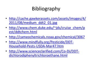 Bibliography
• http://cache.gawkerassets.com/assets/images/4/
  2011/08/medium_ddt2_01.jpg
• http://www.chem.duke.edu/~jds/cruise_chem/p
  est/ddtchem.html
• http://cameochemicals.noaa.gov/chemical/3067
• http://www.mindfully.org/Pesticide/DDT-
  Household-Pests-USDA-Mar47.htm
• http://www.scienceclarified.com/Co-Di/DDT-
  dichlorodiphenyltrichloroethane.html
 