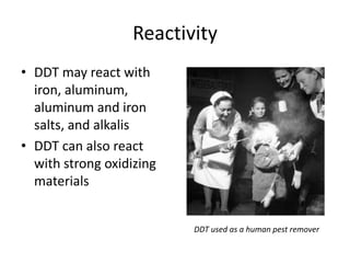 Reactivity
• DDT may react with
  iron, aluminum,
  aluminum and iron
  salts, and alkalis
• DDT can also react
  with strong oxidizing
  materials


                          DDT used as a human pest remover
 