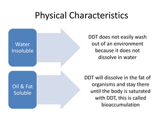 Physical Characteristics

                         DDT does not easily wash
  Water                   out of an environment
Insoluble                  because it does not
                            dissolve in water


                        DDT will dissolve in the fat of
Oil & Fat                 organisms and stay there
Soluble                   until the body is saturated
                            with DDT, this is called
                               bioaccumulation
 
