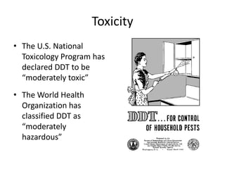 Toxicity
• The U.S. National
  Toxicology Program has
  declared DDT to be
  “moderately toxic”
• The World Health
  Organization has
  classified DDT as
  “moderately
  hazardous”
 