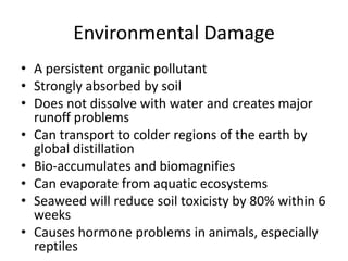 Environmental Damage
• A persistent organic pollutant
• Strongly absorbed by soil
• Does not dissolve with water and creates major
  runoff problems
• Can transport to colder regions of the earth by
  global distillation
• Bio-accumulates and biomagnifies
• Can evaporate from aquatic ecosystems
• Seaweed will reduce soil toxicisty by 80% within 6
  weeks
• Causes hormone problems in animals, especially
  reptiles
 