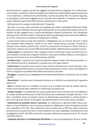 Il Documento di Trasporto
WWW.INFOLOGIS.BIZ
11
denominazione o ragione sociale dei soggetti coinvolti (nome e cognome se si tratta di per-
sone fisiche), residenza o domicilio degli stessi (ubicazione della stabile organizzazione per
i non residenti) e, relativamente all’emittente, numero di partita IVA. Per quanto riguarda,
in particolare, l’eventuale soggetto terzo incaricato del trasporto, si evidenzia che devono
essere indicate le generalità dell’impresa trasportatrice e non quelle
della persona che esegue materialmente il trasporto.
Nel caso in cui, poi, siano coinvolti nel trasporto più vettori nell’ambito dell’intera tratta,
dovranno essere indicate almeno le generalità del primo incaricato del trasporto, fermo re-
stando che tale soggetto non e` tenuto ad effettuare ulteriori annotazioni. Con riferimento
alla descrizione dei beni ceduti, l’indicazione della quantità degli stessi può essere effettua-
ta in cifre, senza che sia necessaria l’indicazione in lettere.
La descrizione della causale del trasporto è obbligatoria per la cessione dei beni a titolo
non traslativo della proprietà, infatti se non viene indicata alcuna causale il trasporto si
intende come vendita, pertanto per vincere la presunzione di cessione a titolo oneroso è
necessario indicare una causale differente dalla vendita. Vediamo alcune possibili causali:
Conto visione: In questo casi i beni vengono inviati al cliente per essere visionati e poi es-
sere restituiti, nel caso non vengano restituiti è necessario emettere fattura e comunque va
emessa nel termine di un anno dall’emissione del DDT.
Prestito d’uso: In questo caso i beni strumentali vengono inviati al fornitore per poter es-
sere utilizzati durante le lavorazioni, in questo caso non segue fattura.
Conto lavoro: In questo caso la merce viene inviata al fornitore per essere lavorata, rima-
nendo di proprietà del cliente, al termine della lavorazione la merce viene riconsegnata o
viene consegnato il prodotto finito della lavorazione di più beni.
Omaggio: In questo caso è obbligatorio l’emissione della fattura unicamente  per la rivalsa
dell’IVA
Riparazione: In questo caso è necessario indicare se si tratta di una riparazione in garanzia
oppure no
Reso: In questo caso se si trattiene la merce resa si emette una nota di credito, diversa-
mente viene inviato altro materiale in sostituzione di quello reso.
Tentata vendita: La caratteristica di questa particolare forma commerciale è di effettuare
la vendita direttamente presso la sede del cliente con contestuale consegna dei beni. A tal
fine, il venditore carica sul proprio mezzo un determinato quantitativo e varietà di beni e
poi inizia il giro dei clienti cui consegna immediatamente la merce che riesce a vendere.
Sostituzione di prodotti ceduti in garanzia: Le sostituzioni in garanzia dello stesso pro-
dotto o di parti difettose, che le imprese produttrice effettuano, sono considerate cessioni
non imponibili ai fini IVA. Tale sostituzione deve risultare da un DDT per poter vincere la
presunzione di cessione dei beni. Se tali condizioni non sono rispettate, la sostituzione è da
assoggettare ad IVA. Nel DDT va inserita la casuale sostituzione in garanzia ex at. 73, comma
2 del DPR 633/72.
Trasporto dei beni in manifestazioni fieristiche: In caso di partecipazioni ad una manife-
 