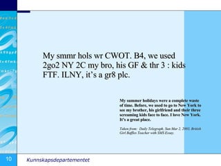 My smmr hols wr CWOT. B4, we used 2go2 NY 2C my bro, his GF & thr 3 : kids FTF. ILNY, it’s a gr8 plc.  My summer holidays were a complete waste of time. Before, we used to go to New York to see my brother, his girlfriend and their three screaming kids face to face. I love New York. It’s a great place. Taken from:  Daily Telegraph, Sun Mar 2, 2003, British Girl Baffles Teacher with SMS Essay. 