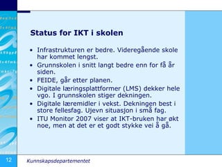 Status for IKT i skolen Infrastrukturen er bedre. Videregående skole har kommet lengst.  Grunnskolen i snitt langt bedre enn for få år siden. FEIDE, går etter planen.  Digitale læringsplattformer (LMS) dekker hele vgo. I grunnskolen stiger dekningen.  Digitale læremidler i vekst. Dekningen best i store fellesfag. Ujevn situasjon i små fag.  ITU Monitor 2007 viser at IKT-bruken har økt noe, men at det er et godt stykke vei å gå. 