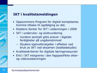 IKT i kvalitetsmeldingen Oppsummere Program for digital kompetanse. Komme tilbake til oppfølging av det. Etablere Senter for IKT i utdanningen i 2009 IKT i underveis- og sluttvurdering Vurdere sentralt gitte prøver i digitale ferdigheter på ungdomstrinnet Studere kjønnsforskjeller i effekter ved bruk av IKT ved eksamen (testbedstudie) Kvalitetskriterier for digitale læringsressurser EVU i IKT integreres i den fagspesifikke etter- og videreutdanningen 