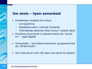 Om skole – hjem samarbeid Foreldrenes mulighet for innsyn Lovregulering Rollebeskrivelse (i teknisk forstand) Tilstrekkelig sikkerhet (ikke innsyn i andres data) Foreldres innsynsrett vs elevens behov for “privat-liv” – også digitalt Innsynsrett – og hvilket brukernavn og passord skal de i så fall bruke? Hva med elever som må være mye borte fra skolen? 
