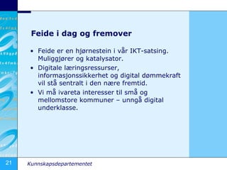 Feide i dag og fremover Feide er en hjørnestein i vår IKT-satsing. Muliggjører og katalysator. Digitale læringsressurser, informasjonssikkerhet og digital dømmekraft vil stå sentralt i den nære fremtid. Vi må ivareta interesser til små og mellomstore kommuner – unngå digital underklasse.  