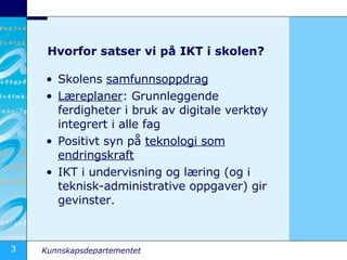 Hvorfor satser vi på IKT i skolen? Skolens  samfunnsoppdrag Læreplaner : Grunnleggende ferdigheter i bruk av digitale verktøy integrert i alle fag Positivt syn på  teknologi som endringskraft IKT i undervisning og læring (og i teknisk-administrative oppgaver) gir gevinster. 