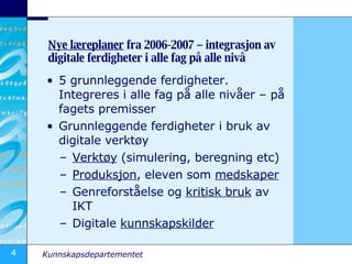 Nye læreplaner  fra 2006-2007 – integrasjon av digitale ferdigheter i alle fag på alle nivå 5 grunnleggende ferdigheter. Integreres i alle fag på alle nivåer – på fagets premisser Grunnleggende ferdigheter i bruk av digitale verktøy Verktøy  (simulering, beregning etc) Produksjon , eleven som  medskaper Genreforståelse og  kritisk bruk  av IKT Digitale  kunnskapskilder 
