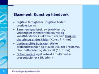 Eksempel: Kunst og håndverk Digitale ferdigheter: Digitale bilder, produksjon m.m. Sammenligne bruk av teknikker og virkemidler innenfor folkekunst og kunsthåndverk i ulike kulturer ved  bruk av digitale og andre kilder  (Kunst 7. trinn) Vurdere ulike budskap , etiske problemstillinger og visuell kvalitet i reklame, film, nettsteder og dataspill (10. trinn) Dokumentere  eget arbeid i multimedie-presentasjoner (10. trinn) 