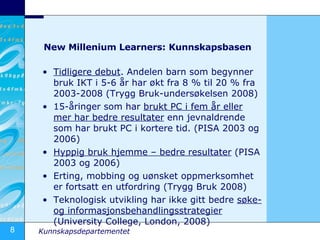 New Millenium Learners: Kunnskapsbasen Tidligere debut . Andelen barn som begynner  bruk IKT i 5-6 år har økt fra 8 % til 20 % fra 2003-2008 (Trygg Bruk-undersøkelsen 2008) 15-åringer som har  brukt PC i fem år eller mer har bedre resultater  enn jevnaldrende som har brukt PC i kortere tid. (PISA 2003 og 2006) Hyppig bruk hjemme – bedre resultater  (PISA 2003 og 2006) Erting, mobbing og uønsket oppmerksomhet er fortsatt en utfordring (Trygg Bruk 2008) Teknologisk utvikling har ikke gitt bedre  søke- og informasjonsbehandlingsstrategier  (University College, London, 2008) 