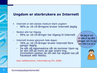 Ungdom er storbrukere av Internett Internett er det største medium blant ungdom 96% av 16-19-åringene bruker Internett daglig Nesten alle har tilgang 99% av 16-19-åringer har tilgang til Internett   Internett brukes gjennom hele dagen 76% av 16-19-åringer bruker Internett flere ganger daglig. De slår på datamaskina når de kommer hjem og lar den stå på mens de gjør andre ting. Innimellom sjekker de om det har skjedd noe på Facebook eller Nettby. ( Nye nettfenomener , Intermedia og ITU, 2008) Når  jeg  er ved  en data er jeg alltid  pålogget, selv om jeg kan sitte å se på tv. 