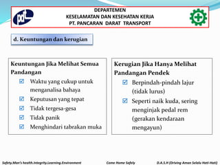 Keuntungan Jika Melihat Semua
Pandangan
 Waktu yang cukup untuk
menganalisa bahaya
 Keputusan yang tepat
 Tidak tergesa-gesa
 Tidak panik
 Menghindari tabrakan muka
Kerugian Jika Hanya Melihat
Pandangan Pendek
 Berpindah-pindah lajur
(tidak lurus)
 Seperti naik kuda, sering
menginjak pedal rem
(gerakan kendaraan
mengayun)
d. Keuntungan dan kerugian
Safety.Man’s health.Integrity.Learning.Environment Come Home Safely D.A.S.H (Driving Aman Selalu Hati-Hati)
DEPARTEMEN
KESELAMATAN DAN KESEHATAN KERJA
PT. PANCARAN DARAT TRANSPORT
 