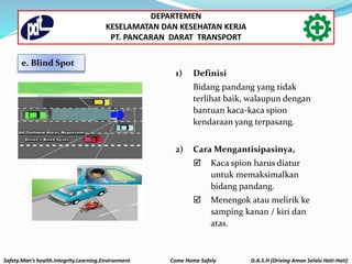 e. Blind Spot
1) Definisi
Bidang pandang yang tidak
terlihat baik, walaupun dengan
bantuan kaca-kaca spion
kendaraan yang terpasang.
2) Cara Mengantisipasinya,
 Kaca spion harus diatur
untuk memaksimalkan
bidang pandang.
 Menengok atau melirik ke
samping kanan / kiri dan
atas.
Safety.Man’s health.Integrity.Learning.Environment Come Home Safely D.A.S.H (Driving Aman Selalu Hati-Hati)
DEPARTEMEN
KESELAMATAN DAN KESEHATAN KERJA
PT. PANCARAN DARAT TRANSPORT
 