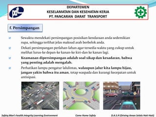 f. Persimpangan
 Sewaktu mendekati persimpangan posisikan kendaraan anda sedemikian
rupa, sehingga terlihat jelas maksud arah berbelok anda.
 Dekati persimpangan perlahan-lahan agar tersedia waktu yang cukup untuk
melihat lurus-ke depan-ke kanan-ke kiri-dan ke kanan lagi.
 Keamanan dipersimpangan adalah soal sikap dan kesadaran, bahwa
yang penting adalah mengalah.
 Perhatikan lampu pengatur lalulintas, walaupun jalur kita lampu hijau,
jangan yakin bahwa itu aman, tetap waspada dan kurangi kecepatan untuk
antisipasi.
Safety.Man’s health.Integrity.Learning.Environment Come Home Safely D.A.S.H (Driving Aman Selalu Hati-Hati)
DEPARTEMEN
KESELAMATAN DAN KESEHATAN KERJA
PT. PANCARAN DARAT TRANSPORT
 