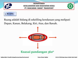 2. RUANG
Ruang adalah bidang di sekeliling kendaraan yang meliputi
Depan, Kanan, Belakang, Kiri, Atas, dan Bawah.
Kuasai pandangan 3600
Safety.Man’s health.Integrity.Learning.Environment Come Home Safely D.A.S.H (Driving Aman Selalu Hati-Hati)
DEPARTEMEN
KESELAMATAN DAN KESEHATAN KERJA
PT. PANCARAN DARAT TRANSPORT
 