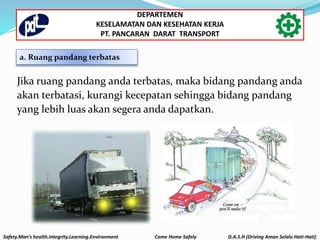 a. Ruang pandang terbatas
Jika ruang pandang anda terbatas, maka bidang pandang anda
akan terbatasi, kurangi kecepatan sehingga bidang pandang
yang lebih luas akan segera anda dapatkan.
Safety.Man’s health.Integrity.Learning.Environment Come Home Safely D.A.S.H (Driving Aman Selalu Hati-Hati)
DEPARTEMEN
KESELAMATAN DAN KESEHATAN KERJA
PT. PANCARAN DARAT TRANSPORT
 
