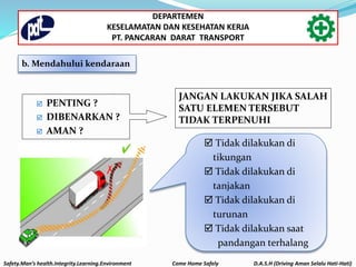  PENTING ?
 DIBENARKAN ?
 AMAN ?
JANGAN LAKUKAN JIKA SALAH
SATU ELEMEN TERSEBUT
TIDAK TERPENUHI
 Tidak dilakukan di
tikungan
 Tidak dilakukan di
tanjakan
 Tidak dilakukan di
turunan
 Tidak dilakukan saat
pandangan terhalang
b. Mendahului kendaraan
Safety.Man’s health.Integrity.Learning.Environment Come Home Safely D.A.S.H (Driving Aman Selalu Hati-Hati)
DEPARTEMEN
KESELAMATAN DAN KESEHATAN KERJA
PT. PANCARAN DARAT TRANSPORT
 