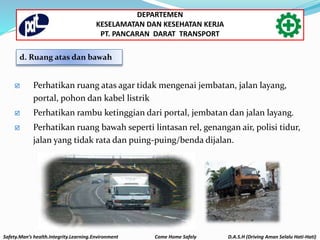  Perhatikan ruang atas agar tidak mengenai jembatan, jalan layang,
portal, pohon dan kabel listrik
 Perhatikan rambu ketinggian dari portal, jembatan dan jalan layang.
 Perhatikan ruang bawah seperti lintasan rel, genangan air, polisi tidur,
jalan yang tidak rata dan puing-puing/benda dijalan.
d. Ruang atas dan bawah
Safety.Man’s health.Integrity.Learning.Environment Come Home Safely D.A.S.H (Driving Aman Selalu Hati-Hati)
DEPARTEMEN
KESELAMATAN DAN KESEHATAN KERJA
PT. PANCARAN DARAT TRANSPORT
 