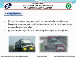  Jika ada kendaraan yang menyamai kecepatan anda, maka kurangi
kecepatan atau mempercepat kecepatan untuk selalu mendapat ruang
dan pandangan yang jelas.
 Jangan sampai terjebak tidak mempunyai ruang untuk menghindar.
e. Ruang belakang
Safety.Man’s health.Integrity.Learning.Environment Come Home Safely D.A.S.H (Driving Aman Selalu Hati-Hati)
DEPARTEMEN
KESELAMATAN DAN KESEHATAN KERJA
PT. PANCARAN DARAT TRANSPORT
 
