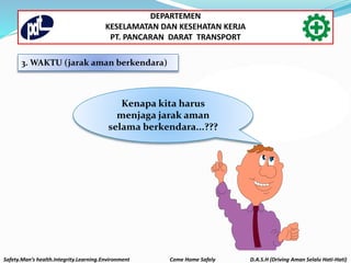 3. WAKTU (jarak aman berkendara)
“Safety
Driving” ?
What is
Kenapa kita harus
menjaga jarak aman
selama berkendara...???
Safety.Man’s health.Integrity.Learning.Environment Come Home Safely D.A.S.H (Driving Aman Selalu Hati-Hati)
DEPARTEMEN
KESELAMATAN DAN KESEHATAN KERJA
PT. PANCARAN DARAT TRANSPORT
 