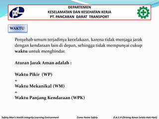 Penyebab umum terjadinya kecelakaan, karena tidak menjaga jarak
dengan kendaraan lain di depan, sehingga tidak mempunyai cukup
waktu untuk menghindar.
Aturan Jarak Aman adalah :
Waktu Pikir (WP)
+
Waktu Mekanikal (WM)
+
Waktu Panjang Kendaraan (WPK)
WAKTU
Safety.Man’s health.Integrity.Learning.Environment Come Home Safely D.A.S.H (Driving Aman Selalu Hati-Hati)
DEPARTEMEN
KESELAMATAN DAN KESEHATAN KERJA
PT. PANCARAN DARAT TRANSPORT
 