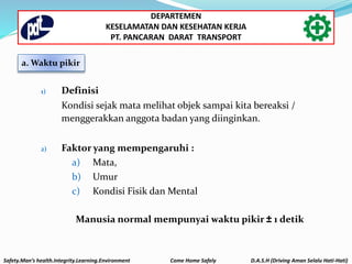 1) Definisi
Kondisi sejak mata melihat objek sampai kita bereaksi /
menggerakkan anggota badan yang diinginkan.
2) Faktor yang mempengaruhi :
a) Mata,
b) Umur
c) Kondisi Fisik dan Mental
Manusia normal mempunyai waktu pikir ± 1 detik
a. Waktu pikir
Safety.Man’s health.Integrity.Learning.Environment Come Home Safely D.A.S.H (Driving Aman Selalu Hati-Hati)
DEPARTEMEN
KESELAMATAN DAN KESEHATAN KERJA
PT. PANCARAN DARAT TRANSPORT
 