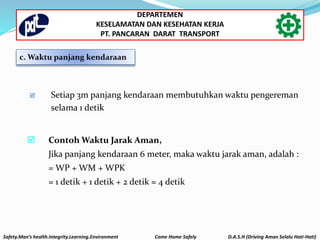  Setiap 3m panjang kendaraan membutuhkan waktu pengereman
selama 1 detik
 Contoh Waktu Jarak Aman,
Jika panjang kendaraan 6 meter, maka waktu jarak aman, adalah :
= WP + WM + WPK
= 1 detik + 1 detik + 2 detik = 4 detik
c. Waktu panjang kendaraan
Safety.Man’s health.Integrity.Learning.Environment Come Home Safely D.A.S.H (Driving Aman Selalu Hati-Hati)
DEPARTEMEN
KESELAMATAN DAN KESEHATAN KERJA
PT. PANCARAN DARAT TRANSPORT
 