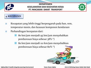 4. KECEPATAN
 Kecepatan yang lebih tinggi berpengaruh pada ban, rem,
temperatur mesin, dan keausan komponen kendaraan
 Perbandingan kecepatan dari:
 80 km/jam menjadi 95 km/jam menyebabkan
pemborosan biaya sebesar 38% *)
 80 km/jam menjadi 110 km/jam menyebabkan
pemborosan biaya sebesar 80% *)
Safety.Man’s health.Integrity.Learning.Environment Come Home Safely D.A.S.H (Driving Aman Selalu Hati-Hati)
DEPARTEMEN
KESELAMATAN DAN KESEHATAN KERJA
PT. PANCARAN DARAT TRANSPORT
 
