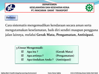 Cara sistematis mengemudikan kendaraan secara aman serta
mengutamakan keselamatan, baik diri sendiri maupun pengguna
jalan lainnya, melalui Gerak Mata, Pengamatan, Antisipasi.
3 Unsur Mengemudi:
 Apa itu ? (Gerak Mata)
 Apa artinya ? (Pengamatan)
 Apa tindakan Anda ? (Antisipasi)
Definisi
Safety.Man’s health.Integrity.Learning.Environment Come Home Safely D.A.S.H (Driving Aman Selalu Hati-Hati)
DEPARTEMEN
KESELAMATAN DAN KESEHATAN KERJA
PT. PANCARAN DARAT TRANSPORT
 