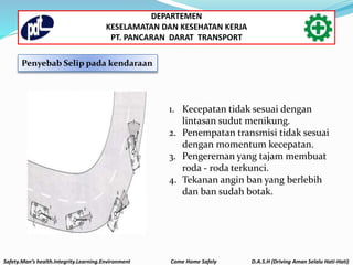 Penyebab Selip pada kendaraan
Safety.Man’s health.Integrity.Learning.Environment Come Home Safely D.A.S.H (Driving Aman Selalu Hati-Hati)
DEPARTEMEN
KESELAMATAN DAN KESEHATAN KERJA
PT. PANCARAN DARAT TRANSPORT
1. Kecepatan tidak sesuai dengan
lintasan sudut menikung.
2. Penempatan transmisi tidak sesuai
dengan momentum kecepatan.
3. Pengereman yang tajam membuat
roda - roda terkunci.
4. Tekanan angin ban yang berlebih
dan ban sudah botak.
 