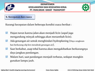 Kurangi kecepatan dalam beberapa kondisi cuaca berikut :
 Hujan turun karena jalan akan menjadi licin (aspal juga
mengandung minyak sehingga akan menambah licin).
 Ada genangan air untuk menghindari hydroplaning (Daya cengkram
ban berkurang-slip krn menabrak genangan air).
 Saat berkabut, asap tebal karena akan mengakibatkan berkurangnya
daya jangkau pandangan.
 Malam hari, saat pandangan menjadi terbatas, sedapat mungkin
gunakan lampu jauh.
b. Kecepatan dan cuaca
Safety.Man’s health.Integrity.Learning.Environment Come Home Safely D.A.S.H (Driving Aman Selalu Hati-Hati)
DEPARTEMEN
KESELAMATAN DAN KESEHATAN KERJA
PT. PANCARAN DARAT TRANSPORT
 