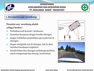 Prosedur saat menikung adalah
sebagai berikut :
 Perhatikan arah kemudi / kendaraan.
 Sesuaikan kecepatan dengan kondisi tikungan.
 Jangan melakukan perpindahan gear pada saat di
tikungan.
 Jangan menginjak rem di tikungan, hal ini akan
membuat kendaraan tergelincir.
 Setelah keluar dari tikungan tambah gas perlahan,
untuk mengurangi daya dorong /momentum.
c. Kecepatan saat menikung
Safety.Man’s health.Integrity.Learning.Environment Come Home Safely D.A.S.H (Driving Aman Selalu Hati-Hati)
DEPARTEMEN
KESELAMATAN DAN KESEHATAN KERJA
PT. PANCARAN DARAT TRANSPORT
 