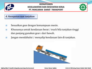  Sesuaikan gear dengan kemampuan mesin.
 Khususnya untuk kendaraan berat / truck bila tanjakan tinggi
dan panjang gunakan gear 1 dari bawah.
 Jangan mendahului / menyalip kendaraan lain di tanjakan.
d. Kecepatan saat tanjakan
Safety.Man’s health.Integrity.Learning.Environment Come Home Safely D.A.S.H (Driving Aman Selalu Hati-Hati)
DEPARTEMEN
KESELAMATAN DAN KESEHATAN KERJA
PT. PANCARAN DARAT TRANSPORT
 