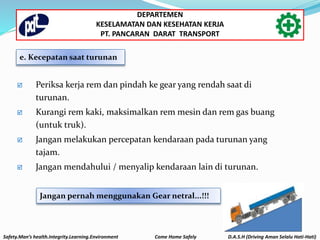  Periksa kerja rem dan pindah ke gear yang rendah saat di
turunan.
 Kurangi rem kaki, maksimalkan rem mesin dan rem gas buang
(untuk truk).
 Jangan melakukan percepatan kendaraan pada turunan yang
tajam.
 Jangan mendahului / menyalip kendaraan lain di turunan.
Jangan pernah menggunakan Gear netral...!!!
e. Kecepatan saat turunan
Safety.Man’s health.Integrity.Learning.Environment Come Home Safely D.A.S.H (Driving Aman Selalu Hati-Hati)
DEPARTEMEN
KESELAMATAN DAN KESEHATAN KERJA
PT. PANCARAN DARAT TRANSPORT
 