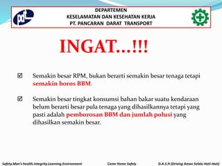  Semakin besar RPM, bukan berarti semakin besar tenaga tetapi
semakin boros BBM.
 Semakin besar tingkat konsumsi bahan bakar suatu kendaraan
belum berarti besar pula tenaga yang dihasilkannya tetapi yang
pasti adalah pemborosan BBM dan jumlah polusi yang
dihasilkan semakin besar.
INGAT...!!!
Safety.Man’s health.Integrity.Learning.Environment Come Home Safely D.A.S.H (Driving Aman Selalu Hati-Hati)
DEPARTEMEN
KESELAMATAN DAN KESEHATAN KERJA
PT. PANCARAN DARAT TRANSPORT
 