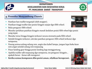 Safety.Man’s health.Integrity.Learning.Environment Come Home Safely D.A.S.H (Driving Aman Selalu Hati-Hati)
DEPARTEMEN
KESELAMATAN DAN KESEHATAN KERJA
PT. PANCARAN DARAT TRANSPORT
g. Prosedur Menyambung Chassis
 Pastikan ban trailler terganjal (oleh stopper).
 Pastikan tinggi trailler dan posisi kingpin sejajar dgn fifth wheel.
 Buka pengunci fifth wheel.
 Mundur perlahan pastikan kingpin masuk kedalam posisi fifth wheel dgn posisi
yang tepat.
 Mundur terus hingga kingpin terkunci secara otomatis pada fifth wheel.
 Setelah kingpin terkunci, cek dan pastikan pengunci fifth wheel terkunci dgn
sempurna.
 Pasang semua selang-selang rem, angin dan kabel lampu, jangan lupa buka kran
rem angin setelah selang rem terpasang.
 Putar landing gear hingga posisi landing legs menggantung.
 Apabila trailler sdh terpasang dgn sempurna, tes pengunci kingpin...
apakah benar - benar sdh mengunci.
 Ketika semua komponen dlm posisi aman, silahkan beroperasi.
 