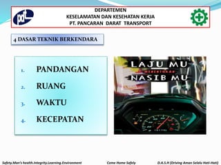 4 DASAR TEKNIK BERKENDARA
1. PANDANGAN
2. RUANG
3. WAKTU
4. KECEPATAN
Safety.Man’s health.Integrity.Learning.Environment Come Home Safely D.A.S.H (Driving Aman Selalu Hati-Hati)
DEPARTEMEN
KESELAMATAN DAN KESEHATAN KERJA
PT. PANCARAN DARAT TRANSPORT
 