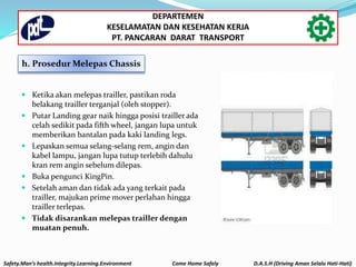 Safety.Man’s health.Integrity.Learning.Environment Come Home Safely D.A.S.H (Driving Aman Selalu Hati-Hati)
DEPARTEMEN
KESELAMATAN DAN KESEHATAN KERJA
PT. PANCARAN DARAT TRANSPORT
h. Prosedur Melepas Chassis
 Ketika akan melepas trailler, pastikan roda
belakang trailler terganjal (oleh stopper).
 Putar Landing gear naik hingga posisi trailler ada
celah sedikit pada fifth wheel, jangan lupa untuk
memberikan bantalan pada kaki landing legs.
 Lepaskan semua selang-selang rem, angin dan
kabel lampu, jangan lupa tutup terlebih dahulu
kran rem angin sebelum dilepas.
 Buka pengunci KingPin.
 Setelah aman dan tidak ada yang terkait pada
trailler, majukan prime mover perlahan hingga
trailler terlepas.
 Tidak disarankan melepas trailler dengan
muatan penuh.
 