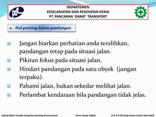 a. Hal penting dalam pandangan
 Jangan biarkan perhatian anda teralihkan,
pandangan tetap pada situasi jalan.
 Pikiran fokus pada situasi jalan.
 Hindari pandangan pada satu obyek (jangan
terpaku).
 Pahami jalan, bukan sekedar melihat jalan.
 Perlambat kendaraan bila pandangan tidak jelas.
Safety.Man’s health.Integrity.Learning.Environment Come Home Safely D.A.S.H (Driving Aman Selalu Hati-Hati)
DEPARTEMEN
KESELAMATAN DAN KESEHATAN KERJA
PT. PANCARAN DARAT TRANSPORT
 