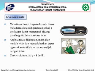 b. Gerakan mata
 Mata tidak boleh terpaku ke satu focus,
mata harus selalu digerakkan setiap 2
detik agar dapat menguasai bidang
pandang 180 derajat secara jelas.
 Apabila tidak dilakukan, mata akan
mudah lelah dan mengakibatkan cepat
ngantuk serta tidak terbacanya objek
dengan jelas.
 Check spion setiap 5 – 8 detik.
Safety.Man’s health.Integrity.Learning.Environment Come Home Safely D.A.S.H (Driving Aman Selalu Hati-Hati)
DEPARTEMEN
KESELAMATAN DAN KESEHATAN KERJA
PT. PANCARAN DARAT TRANSPORT
 