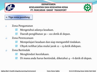 c. Tiga zona pandang
1) Zona Pengamatan
 Mengetahui adanya keadaan.
 Daerah penglihatan 30 – 120 detik di depan.
2) Zona Perencanaan
 Mempelajari keadaan dan siap mengambil tindakan.
 Obyek terlihat jelas mulai jarak 12 – 15 detik didepan.
3) Zona Bertindak
 Menghindari kecelakaan.
 Di mana anda harus bertindak, diketahui 4 – 6 detik di depan.
Safety.Man’s health.Integrity.Learning.Environment Come Home Safely D.A.S.H (Driving Aman Selalu Hati-Hati)
DEPARTEMEN
KESELAMATAN DAN KESEHATAN KERJA
PT. PANCARAN DARAT TRANSPORT
 